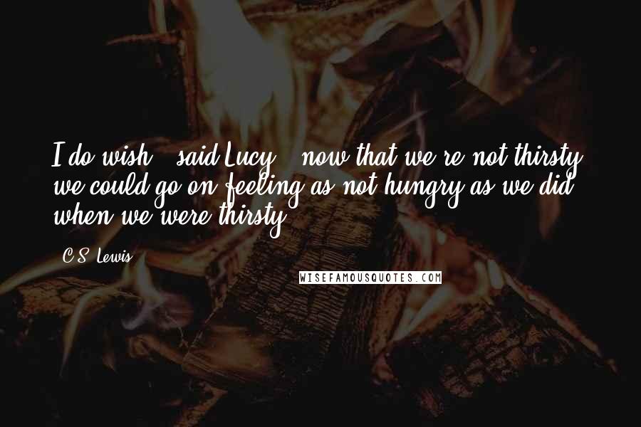 C.S. Lewis Quotes: I do wish," said Lucy, "now that we're not thirsty, we could go on feeling as not-hungry as we did when we were thirsty.
