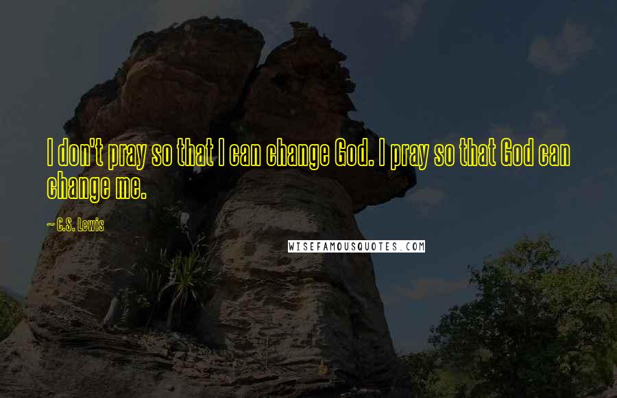 C.S. Lewis Quotes: I don't pray so that I can change God. I pray so that God can change me.