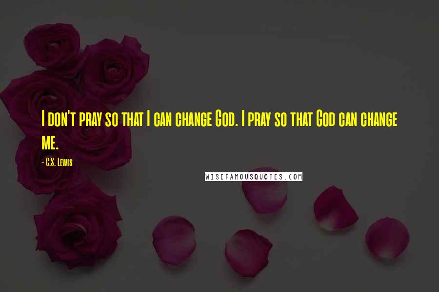 C.S. Lewis Quotes: I don't pray so that I can change God. I pray so that God can change me.