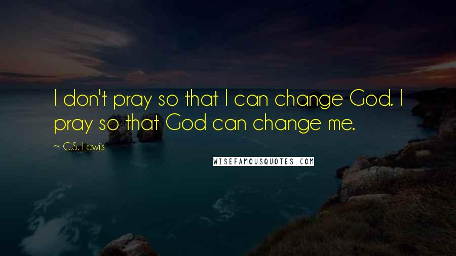 C.S. Lewis Quotes: I don't pray so that I can change God. I pray so that God can change me.