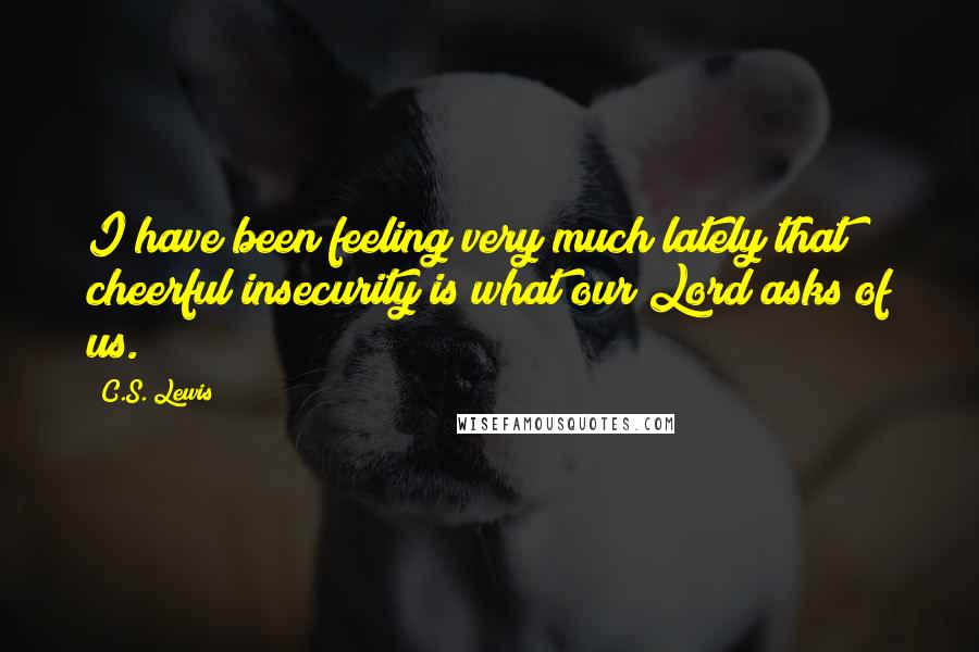 C.S. Lewis Quotes: I have been feeling very much lately that cheerful insecurity is what our Lord asks of us.