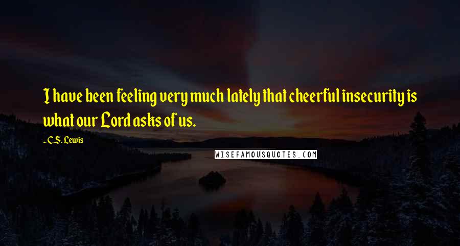C.S. Lewis Quotes: I have been feeling very much lately that cheerful insecurity is what our Lord asks of us.