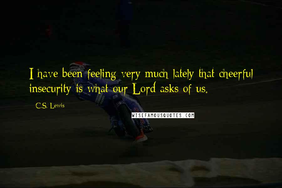 C.S. Lewis Quotes: I have been feeling very much lately that cheerful insecurity is what our Lord asks of us.