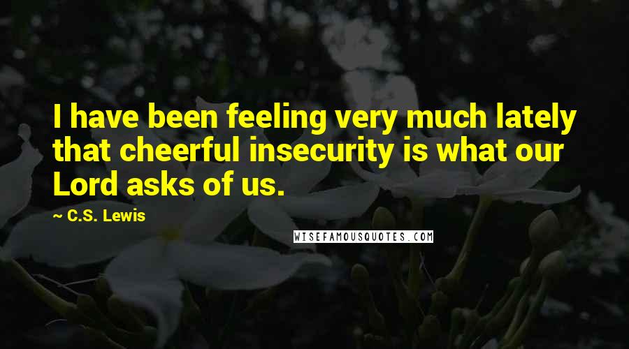 C.S. Lewis Quotes: I have been feeling very much lately that cheerful insecurity is what our Lord asks of us.
