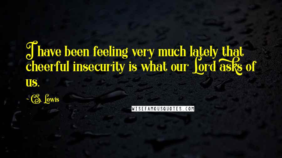 C.S. Lewis Quotes: I have been feeling very much lately that cheerful insecurity is what our Lord asks of us.