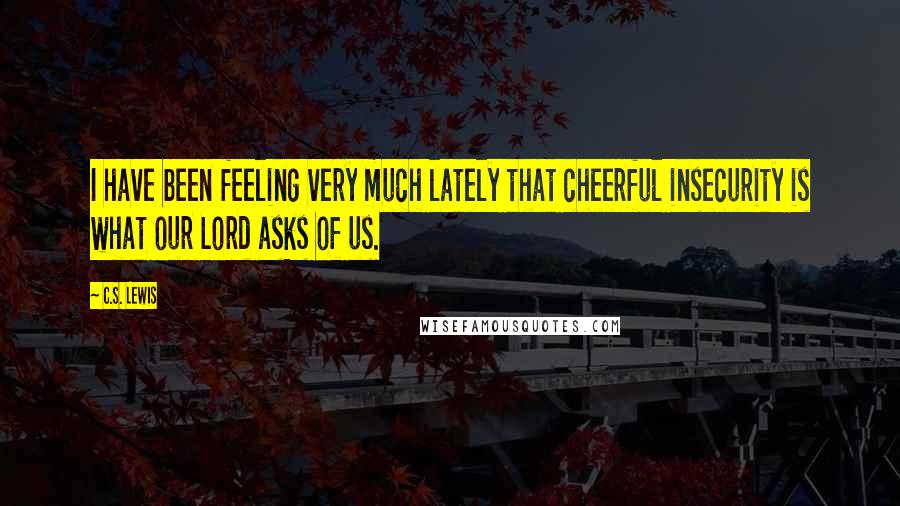 C.S. Lewis Quotes: I have been feeling very much lately that cheerful insecurity is what our Lord asks of us.