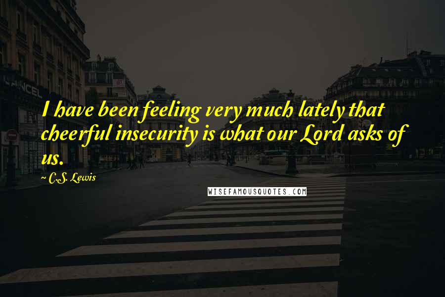 C.S. Lewis Quotes: I have been feeling very much lately that cheerful insecurity is what our Lord asks of us.