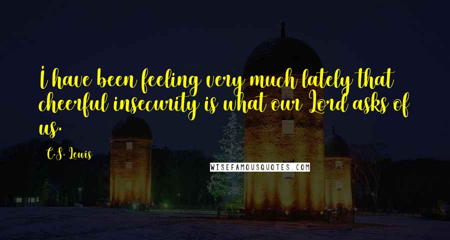 C.S. Lewis Quotes: I have been feeling very much lately that cheerful insecurity is what our Lord asks of us.
