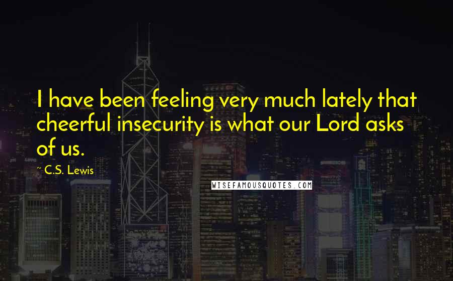C.S. Lewis Quotes: I have been feeling very much lately that cheerful insecurity is what our Lord asks of us.