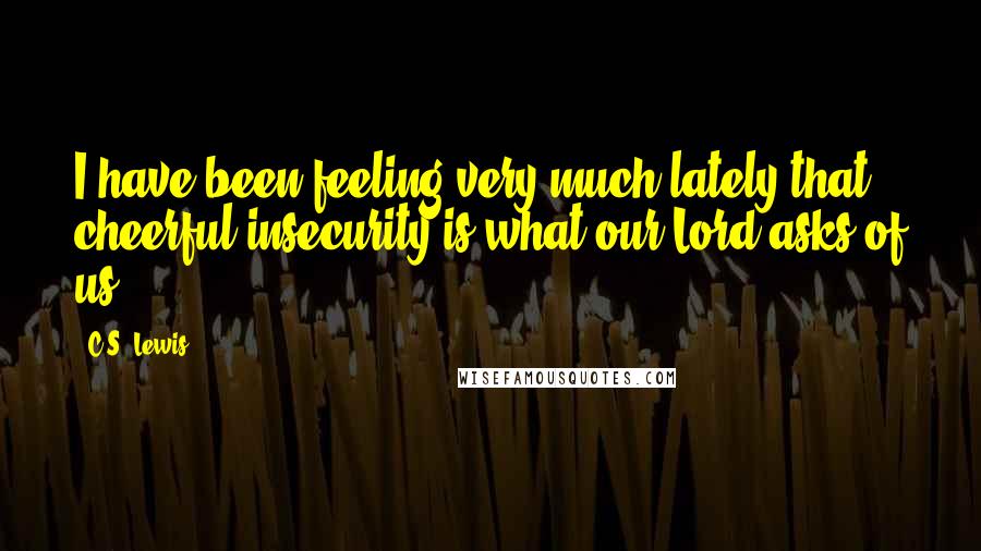 C.S. Lewis Quotes: I have been feeling very much lately that cheerful insecurity is what our Lord asks of us.