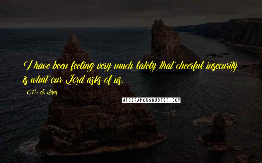 C.S. Lewis Quotes: I have been feeling very much lately that cheerful insecurity is what our Lord asks of us.