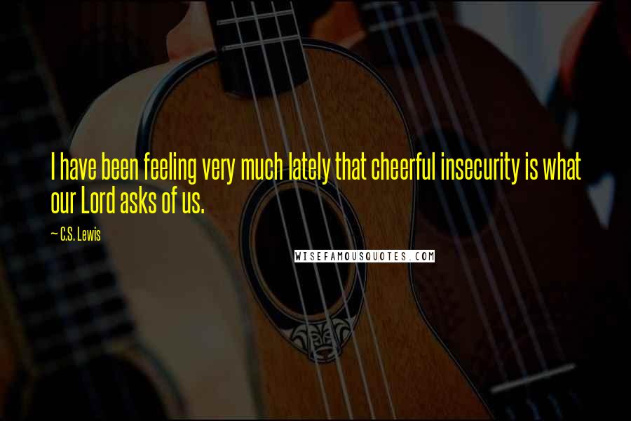 C.S. Lewis Quotes: I have been feeling very much lately that cheerful insecurity is what our Lord asks of us.