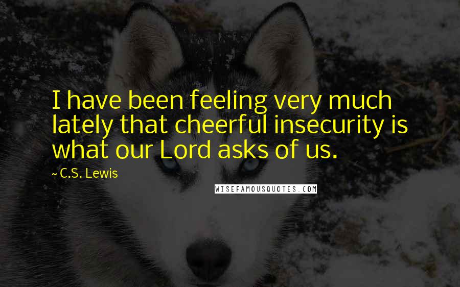 C.S. Lewis Quotes: I have been feeling very much lately that cheerful insecurity is what our Lord asks of us.