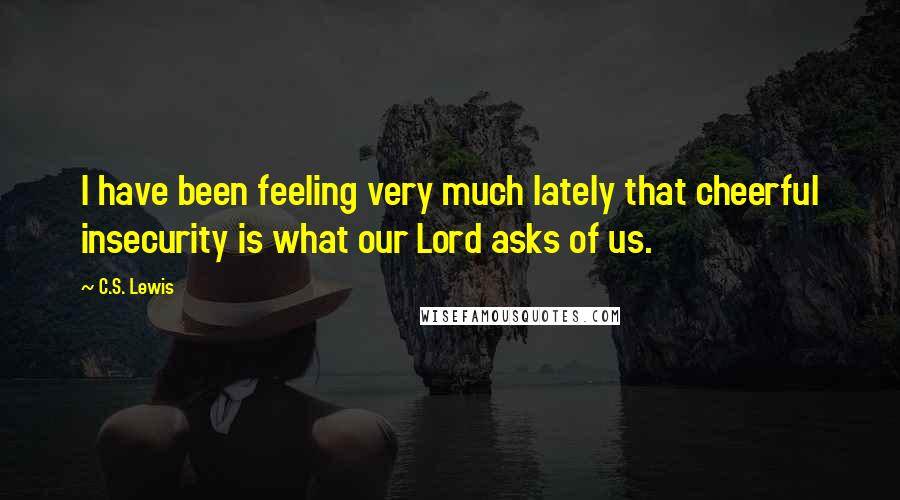 C.S. Lewis Quotes: I have been feeling very much lately that cheerful insecurity is what our Lord asks of us.