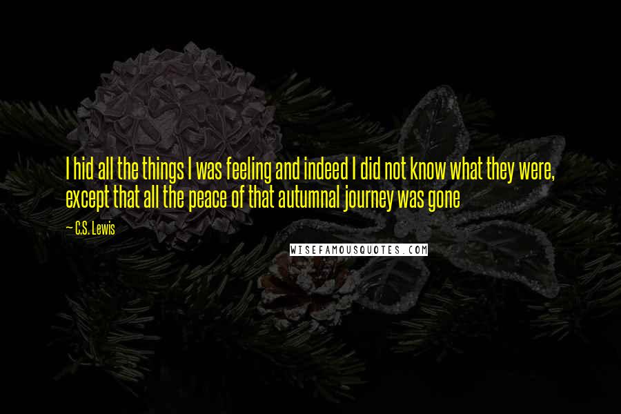 C.S. Lewis Quotes: I hid all the things I was feeling and indeed I did not know what they were, except that all the peace of that autumnal journey was gone