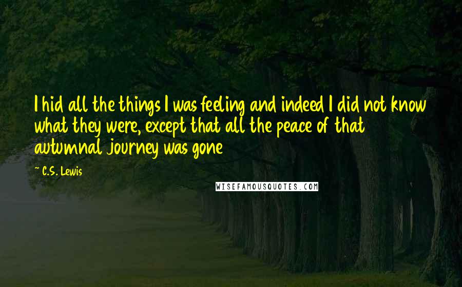 C.S. Lewis Quotes: I hid all the things I was feeling and indeed I did not know what they were, except that all the peace of that autumnal journey was gone
