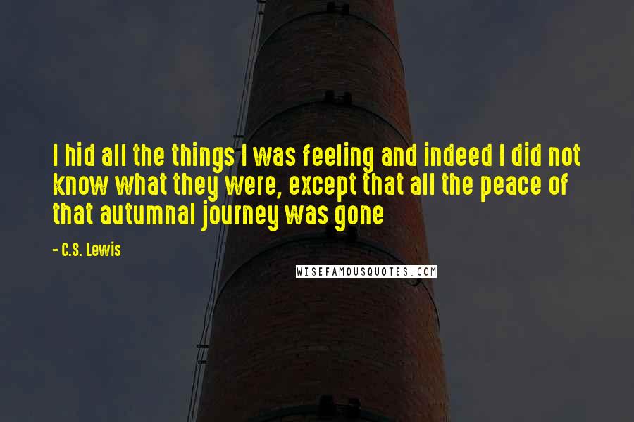 C.S. Lewis Quotes: I hid all the things I was feeling and indeed I did not know what they were, except that all the peace of that autumnal journey was gone