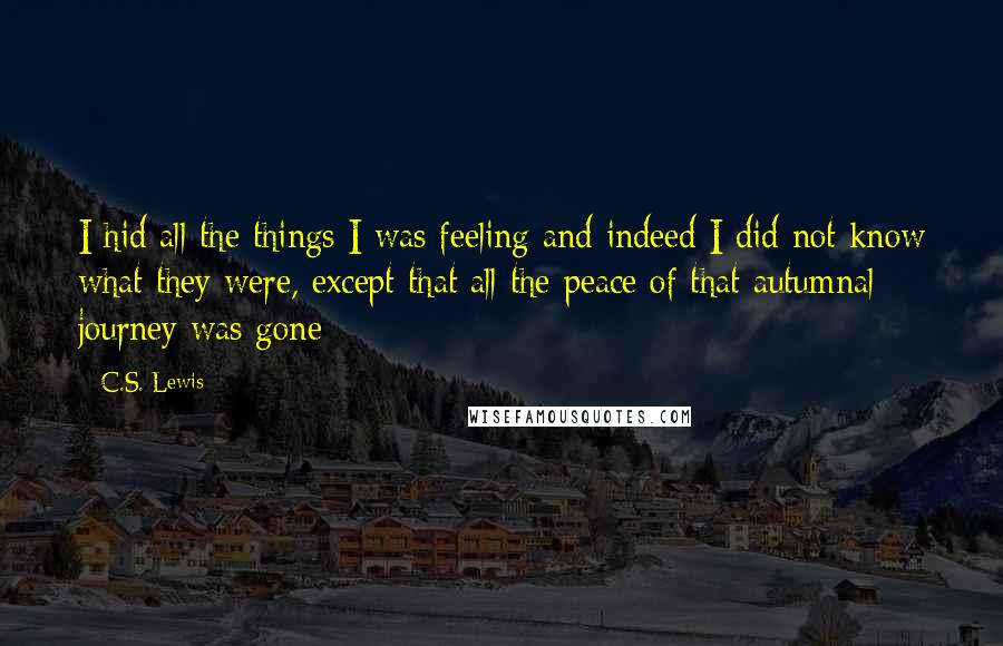 C.S. Lewis Quotes: I hid all the things I was feeling and indeed I did not know what they were, except that all the peace of that autumnal journey was gone