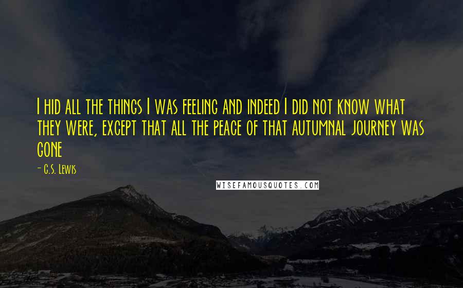 C.S. Lewis Quotes: I hid all the things I was feeling and indeed I did not know what they were, except that all the peace of that autumnal journey was gone