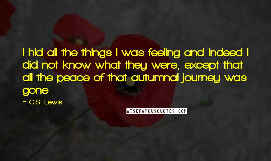 C.S. Lewis Quotes: I hid all the things I was feeling and indeed I did not know what they were, except that all the peace of that autumnal journey was gone