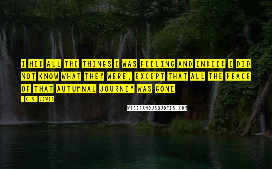 C.S. Lewis Quotes: I hid all the things I was feeling and indeed I did not know what they were, except that all the peace of that autumnal journey was gone