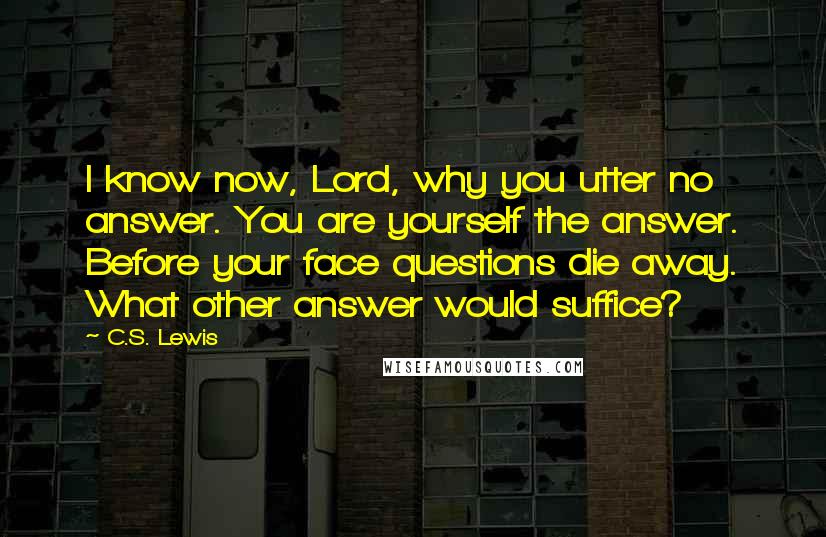 C.S. Lewis Quotes: I know now, Lord, why you utter no answer. You are yourself the answer. Before your face questions die away. What other answer would suffice?
