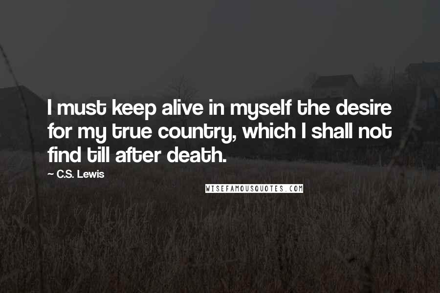 C.S. Lewis Quotes: I must keep alive in myself the desire for my true country, which I shall not find till after death.