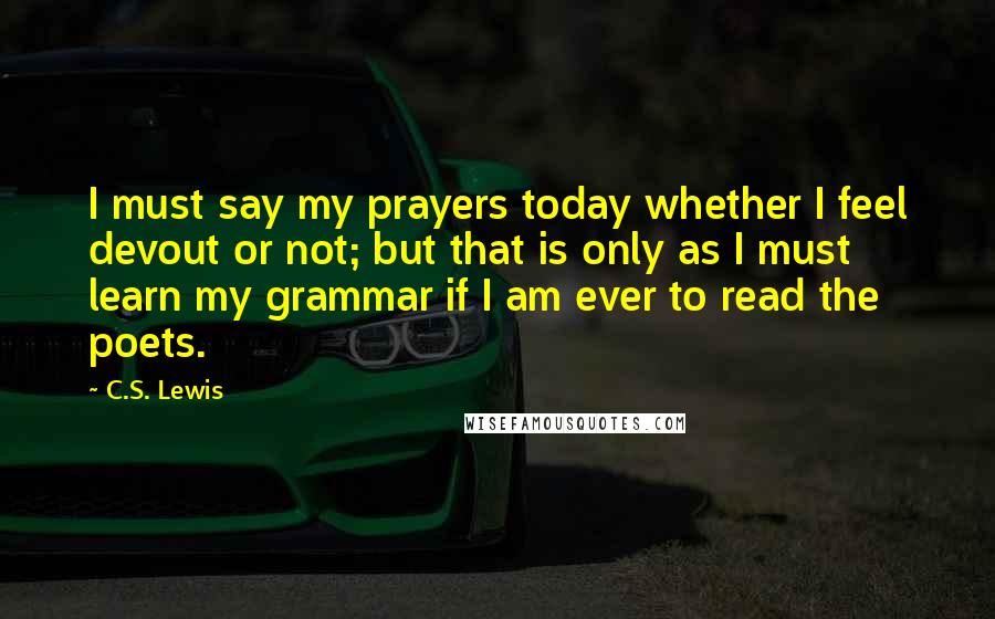 C.S. Lewis Quotes: I must say my prayers today whether I feel devout or not; but that is only as I must learn my grammar if I am ever to read the poets.