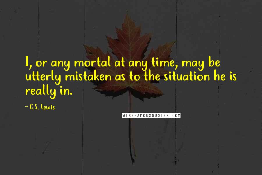 C.S. Lewis Quotes: I, or any mortal at any time, may be utterly mistaken as to the situation he is really in.