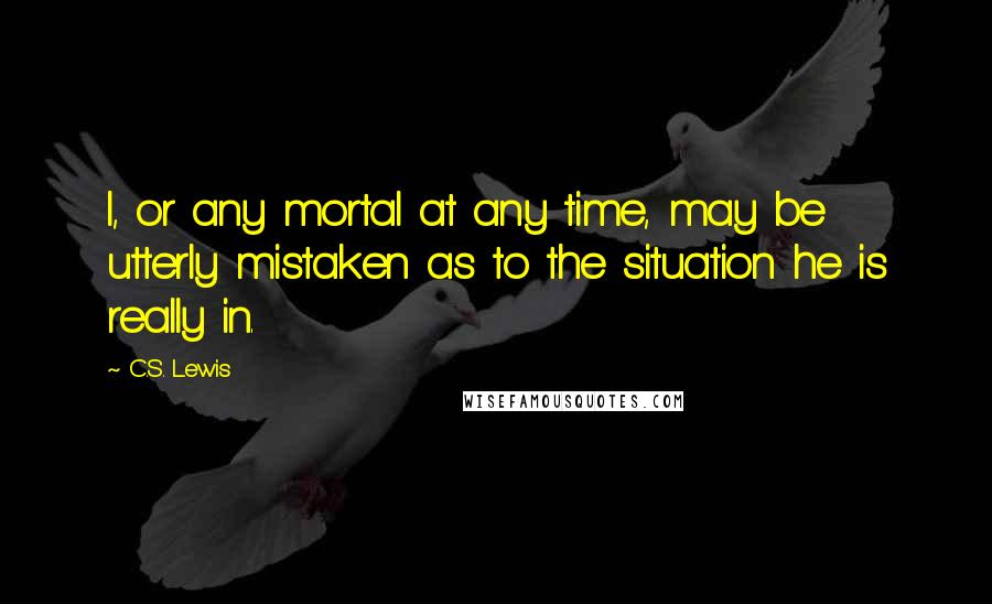 C.S. Lewis Quotes: I, or any mortal at any time, may be utterly mistaken as to the situation he is really in.