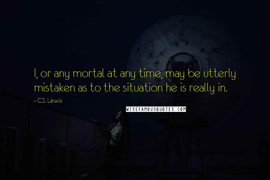 C.S. Lewis Quotes: I, or any mortal at any time, may be utterly mistaken as to the situation he is really in.