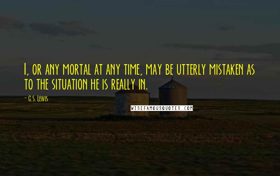 C.S. Lewis Quotes: I, or any mortal at any time, may be utterly mistaken as to the situation he is really in.