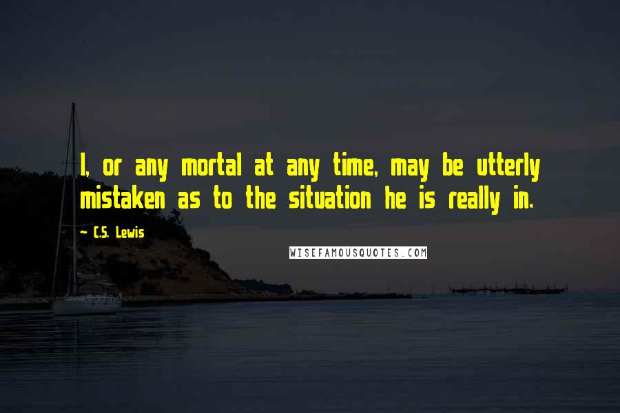 C.S. Lewis Quotes: I, or any mortal at any time, may be utterly mistaken as to the situation he is really in.