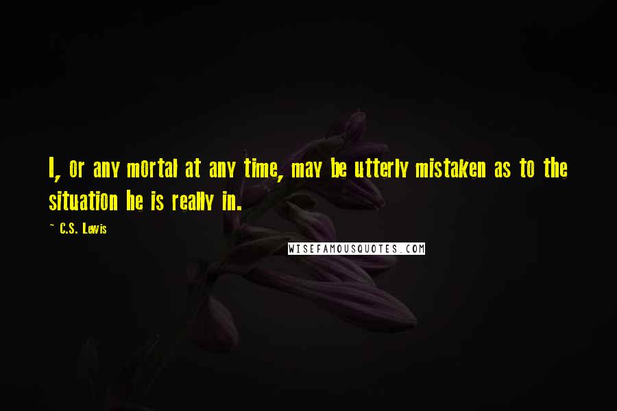 C.S. Lewis Quotes: I, or any mortal at any time, may be utterly mistaken as to the situation he is really in.