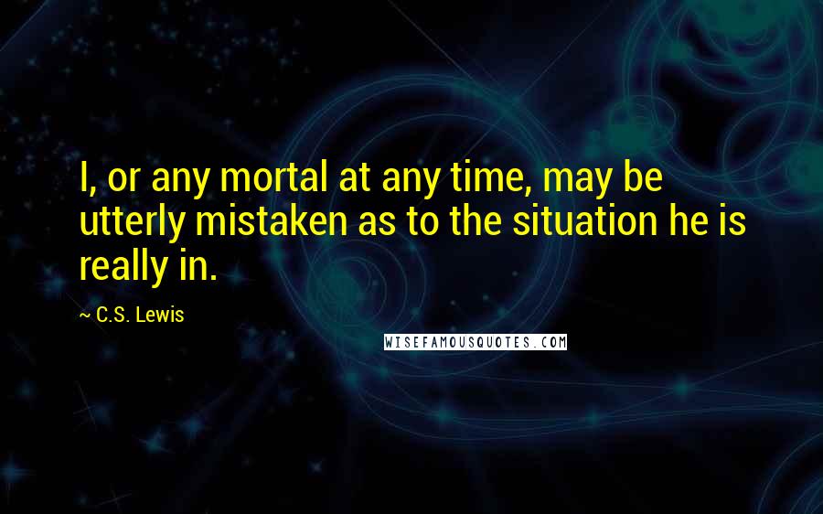 C.S. Lewis Quotes: I, or any mortal at any time, may be utterly mistaken as to the situation he is really in.