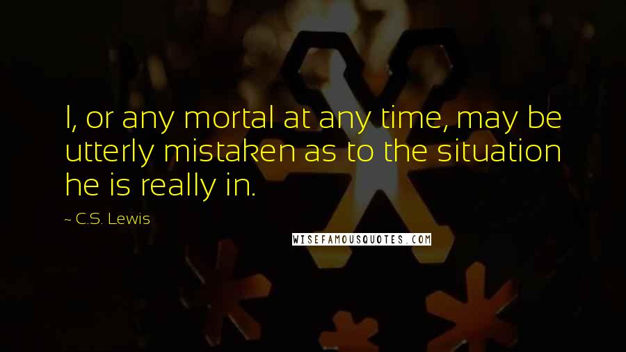 C.S. Lewis Quotes: I, or any mortal at any time, may be utterly mistaken as to the situation he is really in.