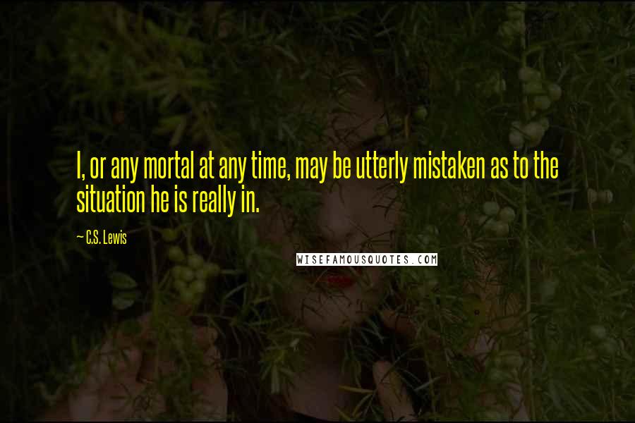 C.S. Lewis Quotes: I, or any mortal at any time, may be utterly mistaken as to the situation he is really in.