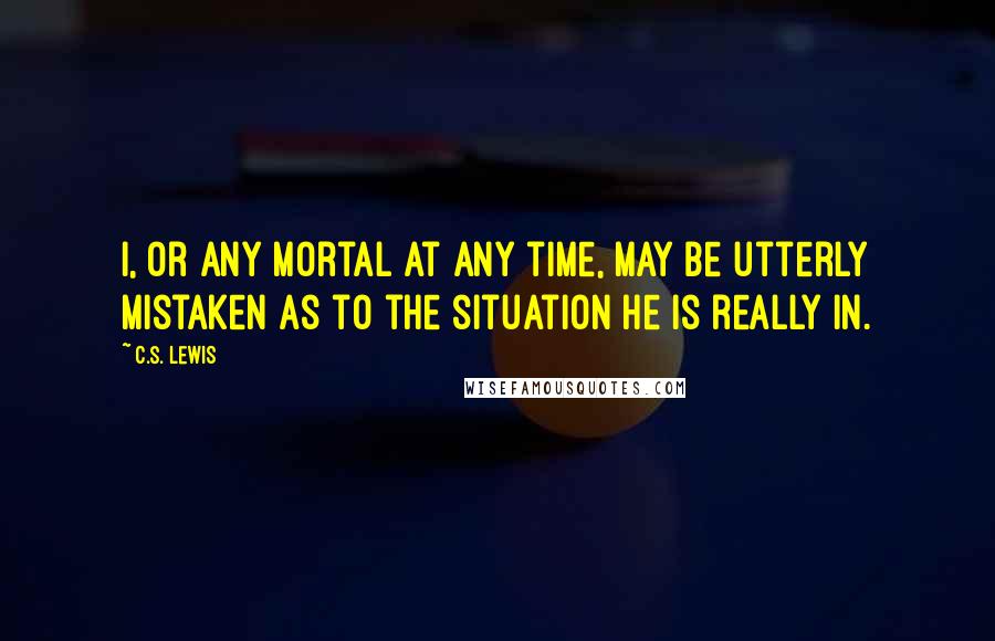 C.S. Lewis Quotes: I, or any mortal at any time, may be utterly mistaken as to the situation he is really in.