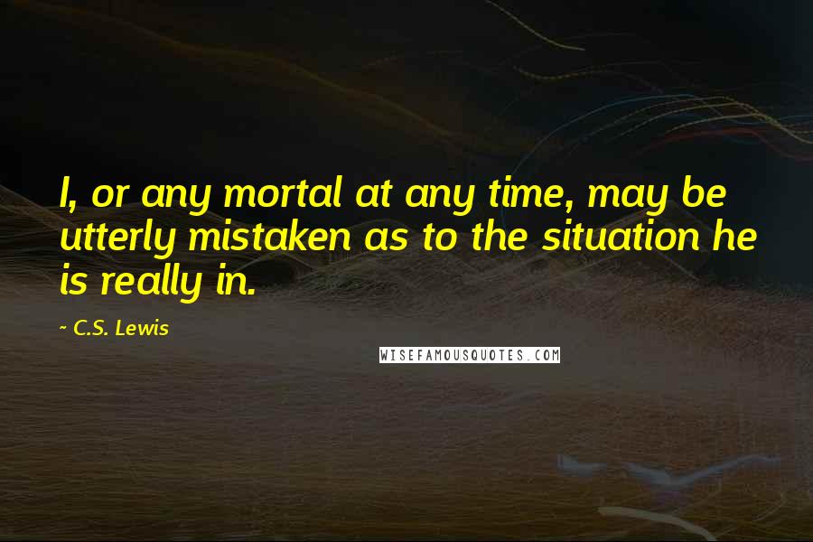 C.S. Lewis Quotes: I, or any mortal at any time, may be utterly mistaken as to the situation he is really in.