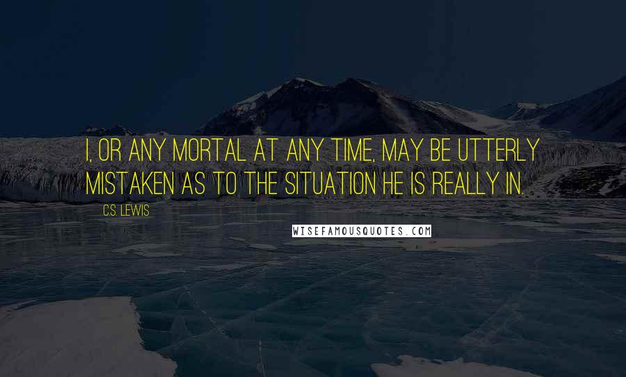 C.S. Lewis Quotes: I, or any mortal at any time, may be utterly mistaken as to the situation he is really in.