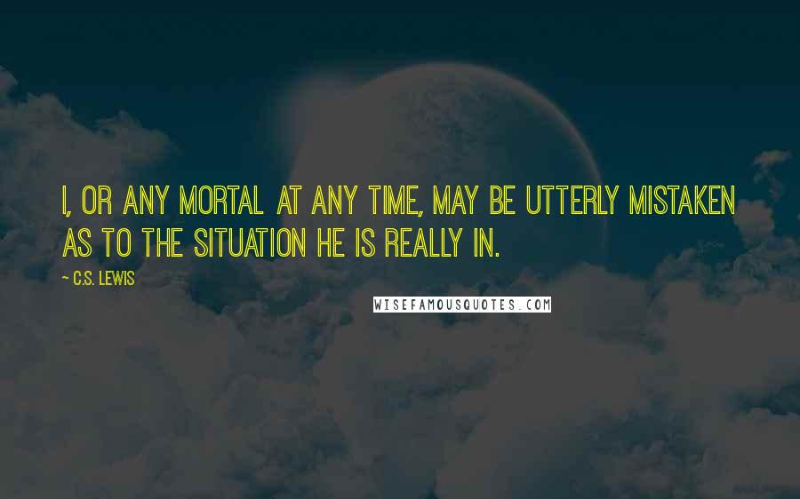 C.S. Lewis Quotes: I, or any mortal at any time, may be utterly mistaken as to the situation he is really in.