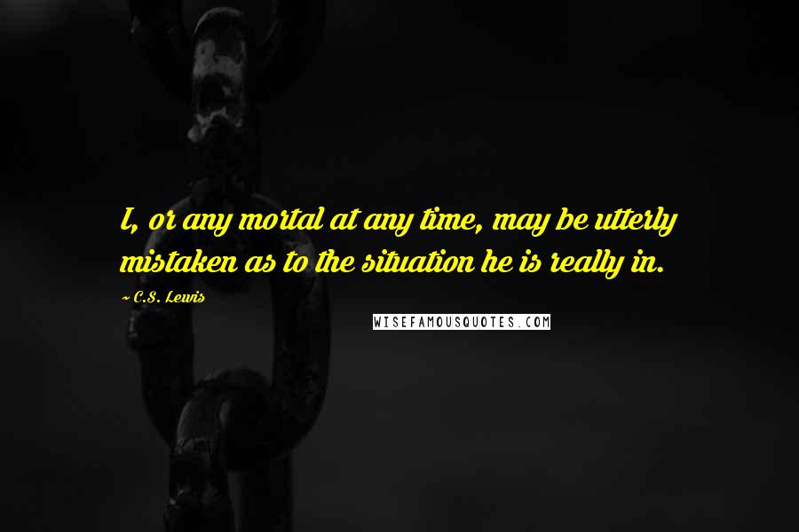 C.S. Lewis Quotes: I, or any mortal at any time, may be utterly mistaken as to the situation he is really in.