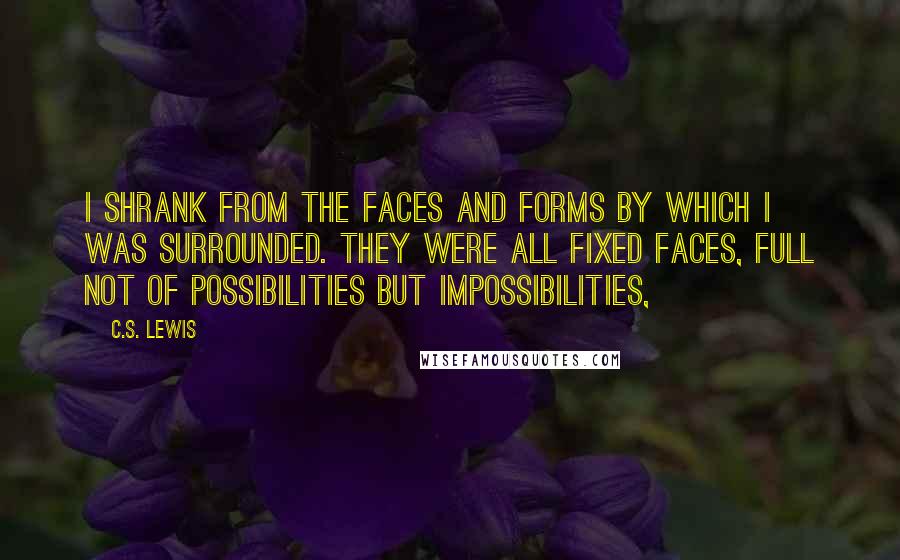 C.S. Lewis Quotes: I shrank from the faces and forms by which I was surrounded. They were all fixed faces, full not of possibilities but impossibilities,