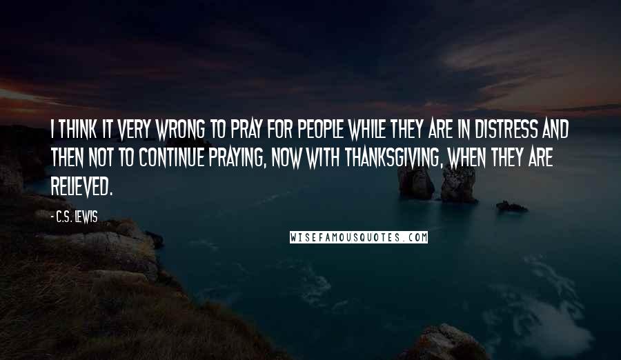 C.S. Lewis Quotes: I think it very wrong to pray for people while they are in distress and then not to continue praying, now with thanksgiving, when they are relieved.