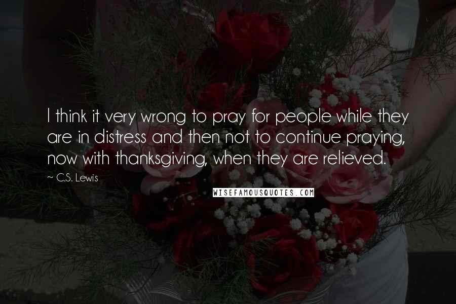 C.S. Lewis Quotes: I think it very wrong to pray for people while they are in distress and then not to continue praying, now with thanksgiving, when they are relieved.