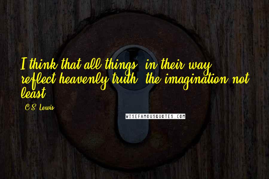 C.S. Lewis Quotes: I think that all things, in their way, reflect heavenly truth, the imagination not least.