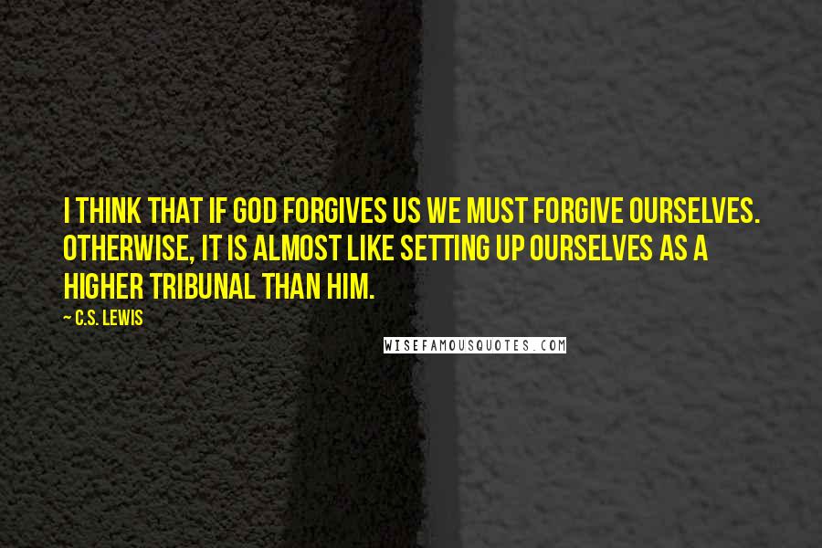 C.S. Lewis Quotes: I think that if God forgives us we must forgive ourselves. Otherwise, it is almost like setting up ourselves as a higher tribunal than Him.