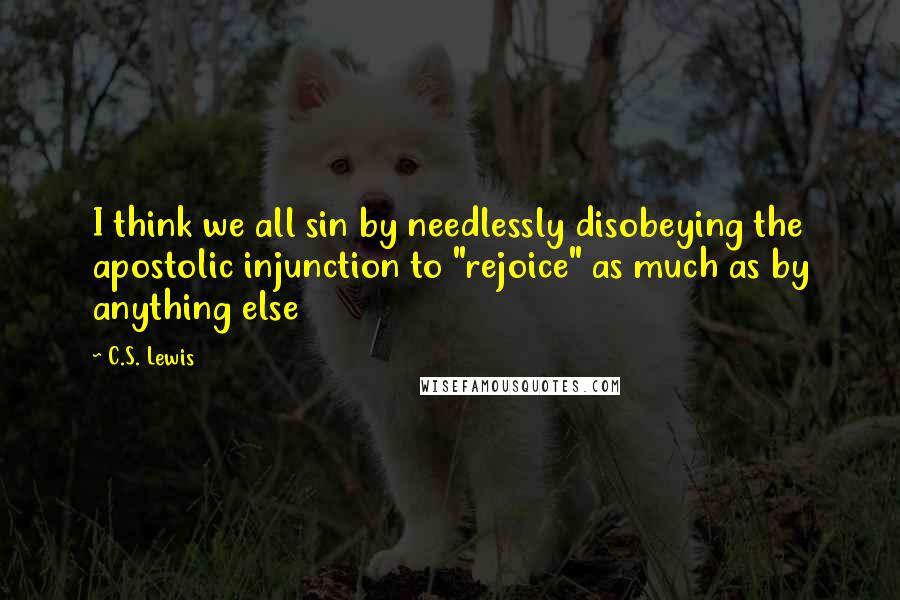 C.S. Lewis Quotes: I think we all sin by needlessly disobeying the apostolic injunction to "rejoice" as much as by anything else