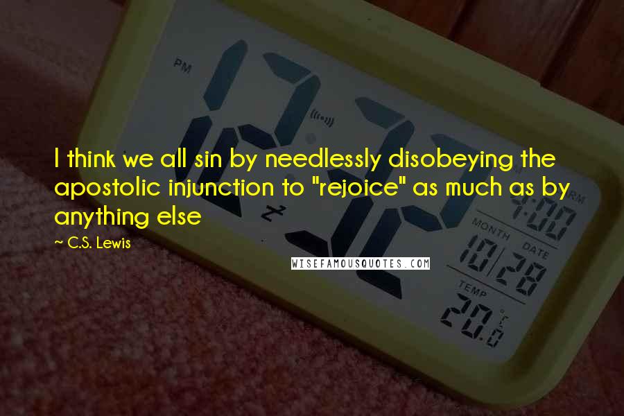 C.S. Lewis Quotes: I think we all sin by needlessly disobeying the apostolic injunction to "rejoice" as much as by anything else