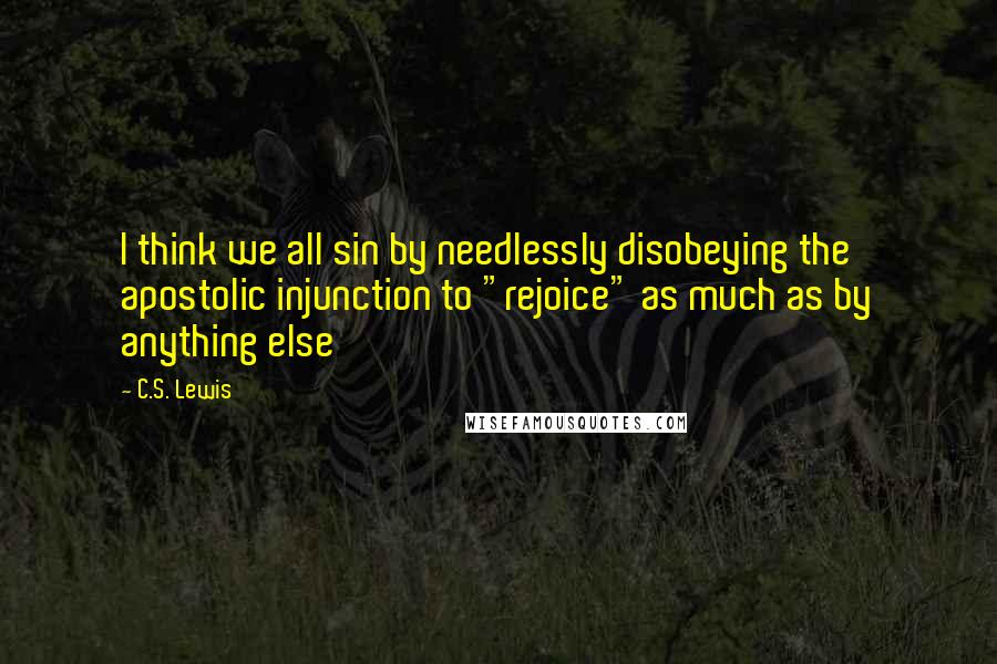 C.S. Lewis Quotes: I think we all sin by needlessly disobeying the apostolic injunction to "rejoice" as much as by anything else